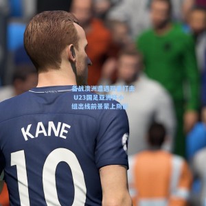 海星体育|备战澳洲遭遇双重打击 U23国足亚洲杯小组出线前景蒙上阴影