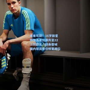 海星TV|未来可期！16岁新星帅惟浩身价飙升至22.5万欧元，跻身蓉城国内球员身价榜第四位