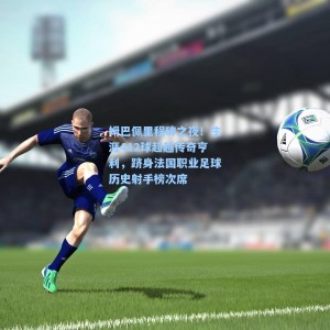 海星体育直播|姆巴佩里程碑之夜！生涯412球超越传奇亨利，跻身法国职业足球历史射手榜次席