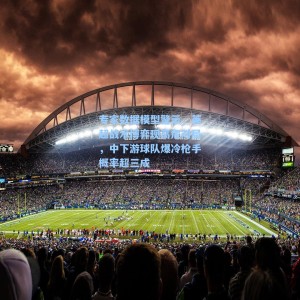 海星体育直播|专家数据模型警示，英超战术博弈现高危对局，中下游球队爆冷枪手概率超三成