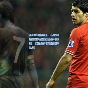 海星TV_英超烽烟再起，布伦特福德主场堡垒迎战利兹联，双枪锐利直指残阵防线