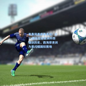 海星体育：青春风暴席卷多哈！U23国足挺进亚洲杯四强创历史，西海岸青训力量闪耀国际赛场