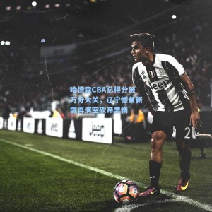 海星体育直播_哈德森CBA总得分破万分大关，辽宁憾负新疆再演空砍帝悲情