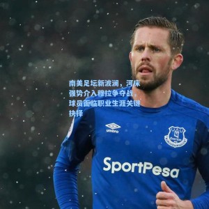 【海星体育直播】南美足坛新波澜，河床强势介入穆拉争夺战，球员面临职业生涯关键抉择