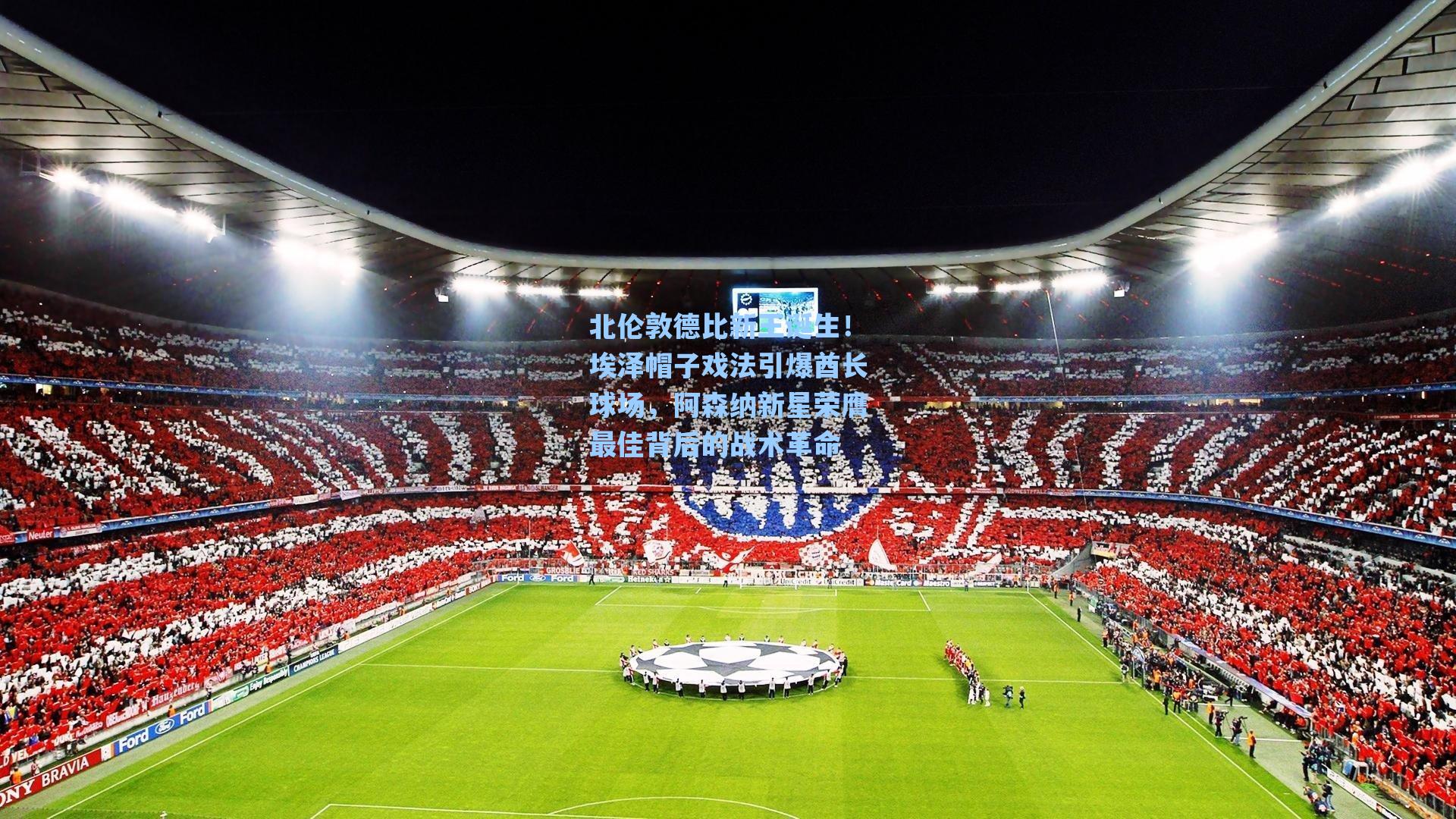 北伦敦德比新王诞生！埃泽帽子戏法引爆酋长球场，阿森纳新星荣膺最佳背后的战术革命